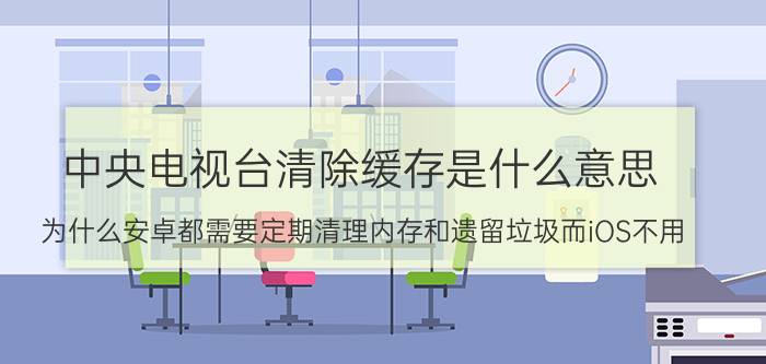 中央电视台清除缓存是什么意思 为什么安卓都需要定期清理内存和遗留垃圾而iOS不用？